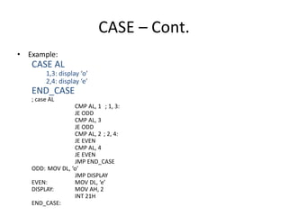 CASE – Cont.
• Example:
CASE AL
1,3: display ‘o’
2,4: display ‘e’
END_CASE
; case AL
CMP AL, 1 ; 1, 3:
JE ODD
CMP AL, 3
JE ODD
CMP AL, 2 ; 2, 4:
JE EVEN
CMP AL, 4
JE EVEN
JMP END_CASE
ODD: MOV DL, ‘o’
JMP DISPLAY
EVEN: MOV DL, ‘e’
DISPLAY: MOV AH, 2
INT 21H
END_CASE:
 