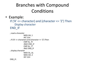 Branches with Compound
Conditions
• Example:
If (‘A’ <= character) and (character <= ‘Z’) Then
Display character
END_IF
; read a character
MOV AH, 1
INT 21H
; If (‘A’ <= character) and (character <= ‘Z’) Then
CMP AL, ‘A’
JNGE END_IF
CMP AL, ‘Z’
JNLE END_IF
; display character
MOV DL, AL
MOV AH, 2
INT 21H
END_IF:
 