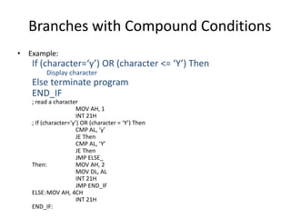 Branches with Compound Conditions
• Example:
If (character=‘y’) OR (character <= ‘Y’) Then
Display character
Else terminate program
END_IF
; read a character
MOV AH, 1
INT 21H
; If (character=‘y’) OR (character = ‘Y’) Then
CMP AL, ‘y’
JE Then
CMP AL, ‘Y’
JE Then
JMP ELSE_
Then: MOV AH, 2
MOV DL, AL
INT 21H
JMP END_IF
ELSE:MOV AH, 4CH
INT 21H
END_IF:
 