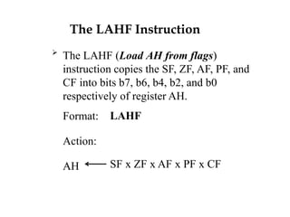 The LAHF Instruction

The LAHF (Load AH from flags)
instruction copies the SF, ZF, AF, PF, and
CF into bits b7, b6, b4, b2, and b0
respectively of register AH.
Format:
Action:
AH
LAHF
SF x ZF x AF x PF x CF
 