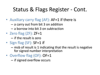 Status & Flags Register - Cont.
• Auxiliary carry flag (AF): AF=1 if there is
– a carry out from bit 3 on addition
– a borrow into bit 3 on subtraction
• Zero flag (ZF): ZF=1
– if the result is zero
• Sign flag (SF): SF=1 if
– msb of result is 1 indicating that the result is negative
for signed number interpretation
• Overflow flag (OF): OF=1
– if signed overflow occurs
 