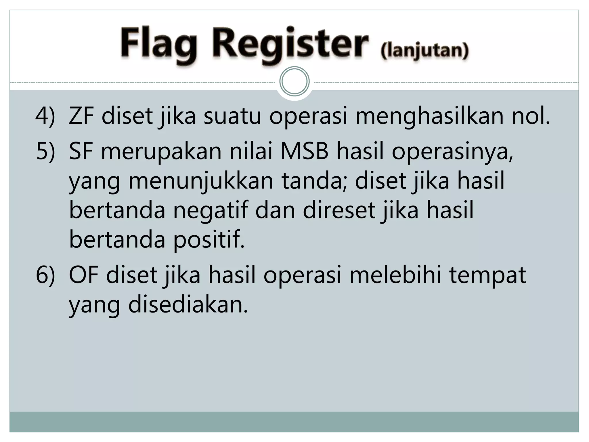 4) ZF diset jika suatu operasi menghasilkan nol.
5) SF merupakan nilai MSB hasil operasinya,
yang menunjukkan tanda; diset jika hasil
bertanda negatif dan direset jika hasil
bertanda positif.
6) OF diset jika hasil operasi melebihi tempat
yang disediakan.
 