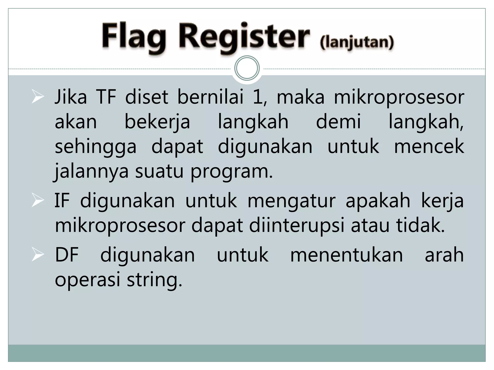  Jika TF diset bernilai 1, maka mikroprosesor
akan bekerja langkah demi langkah,
sehingga dapat digunakan untuk mencek
jalannya suatu program.
 IF digunakan untuk mengatur apakah kerja
mikroprosesor dapat diinterupsi atau tidak.
 DF digunakan untuk menentukan arah
operasi string.
 