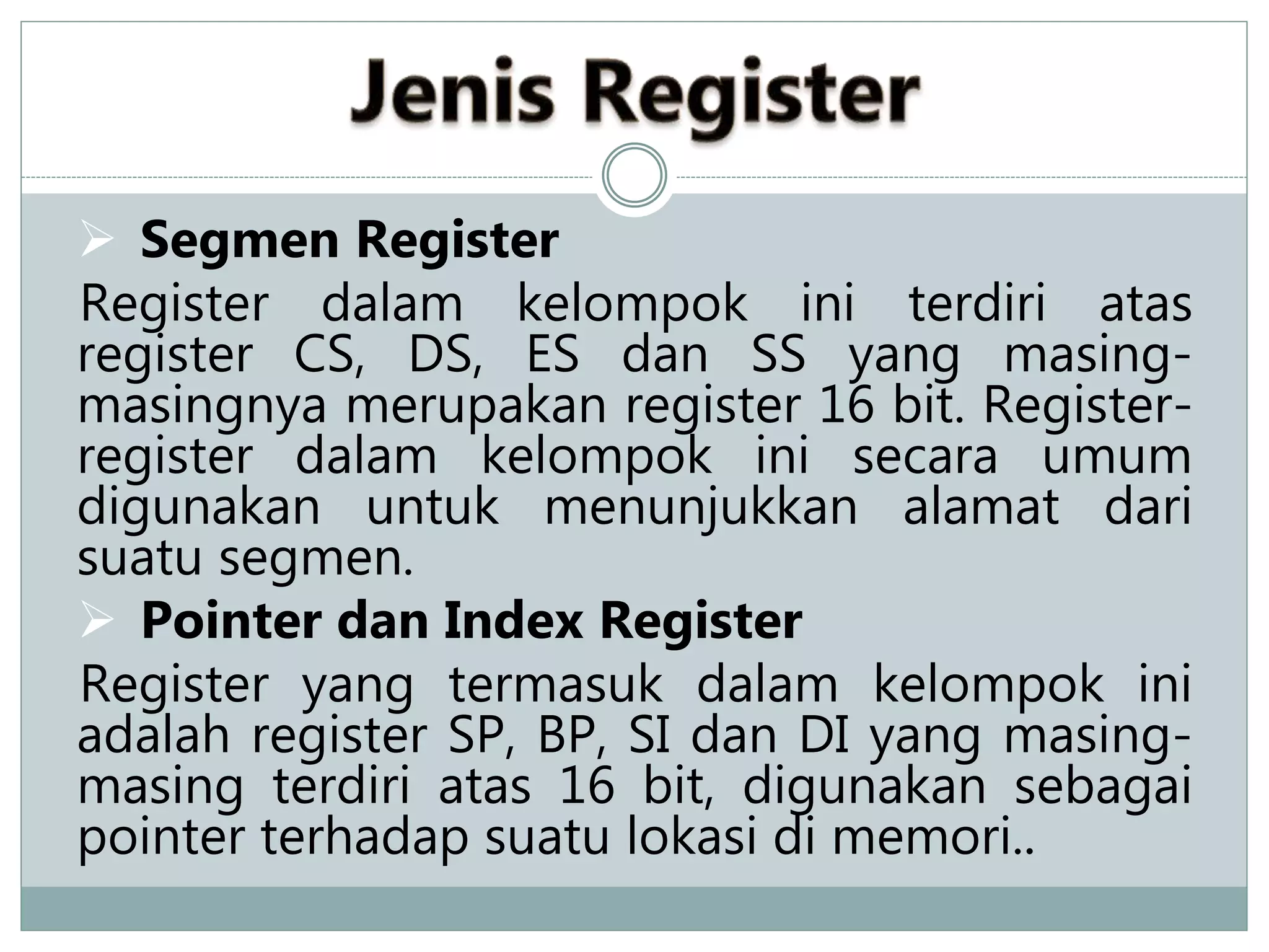  Segmen Register
Register dalam kelompok ini terdiri atas
register CS, DS, ES dan SS yang masing-
masingnya merupakan register 16 bit. Register-
register dalam kelompok ini secara umum
digunakan untuk menunjukkan alamat dari
suatu segmen.
 Pointer dan Index Register
Register yang termasuk dalam kelompok ini
adalah register SP, BP, SI dan DI yang masing-
masing terdiri atas 16 bit, digunakan sebagai
pointer terhadap suatu lokasi di memori..
 