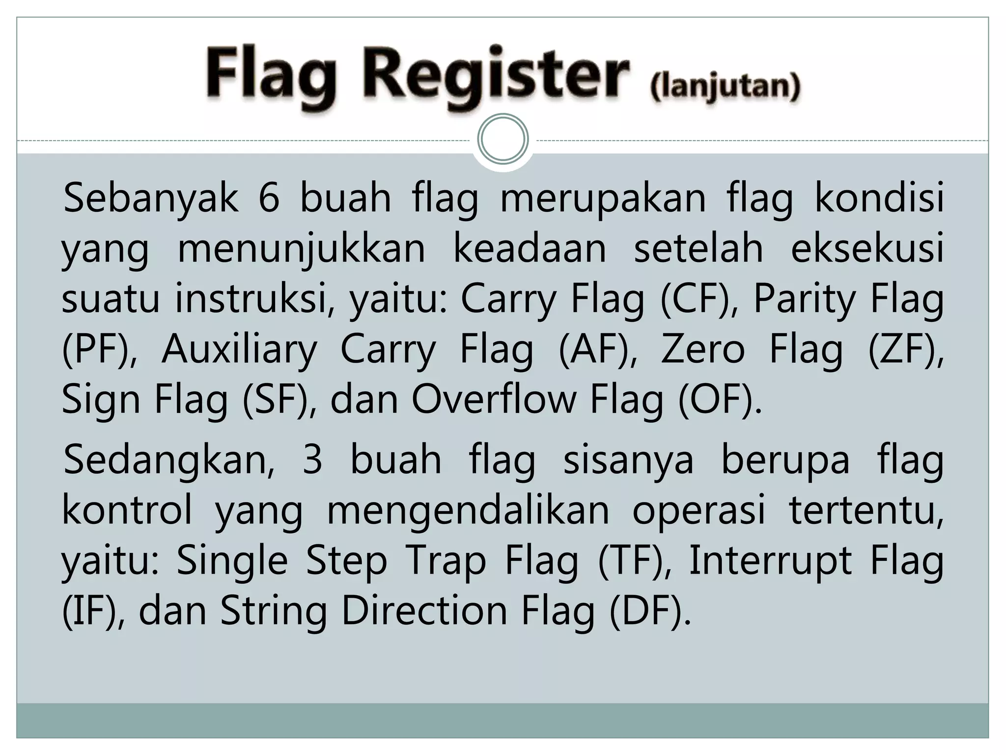 Sebanyak 6 buah flag merupakan flag kondisi
yang menunjukkan keadaan setelah eksekusi
suatu instruksi, yaitu: Carry Flag (CF), Parity Flag
(PF), Auxiliary Carry Flag (AF), Zero Flag (ZF),
Sign Flag (SF), dan Overflow Flag (OF).
Sedangkan, 3 buah flag sisanya berupa flag
kontrol yang mengendalikan operasi tertentu,
yaitu: Single Step Trap Flag (TF), Interrupt Flag
(IF), dan String Direction Flag (DF).
 