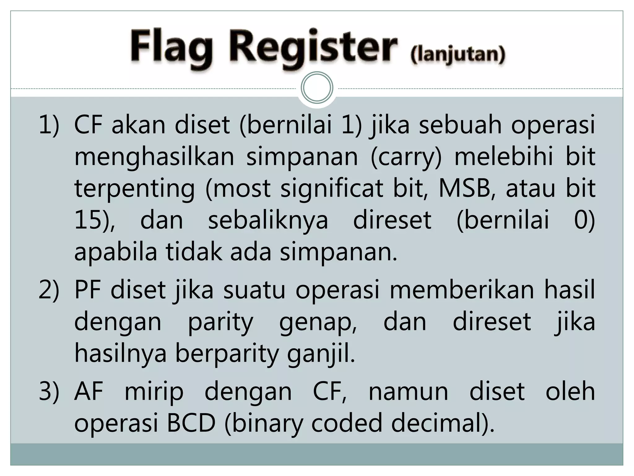 1) CF akan diset (bernilai 1) jika sebuah operasi
menghasilkan simpanan (carry) melebihi bit
terpenting (most significat bit, MSB, atau bit
15), dan sebaliknya direset (bernilai 0)
apabila tidak ada simpanan.
2) PF diset jika suatu operasi memberikan hasil
dengan parity genap, dan direset jika
hasilnya berparity ganjil.
3) AF mirip dengan CF, namun diset oleh
operasi BCD (binary coded decimal).
 