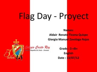 Flag Day - Proyect
                  Names:
        Aldair Renato Ticona Quispe
       Giorgio Manuel Zavalaga Rojas

               Grade : 3 «B»
                  English
              Date : 13/07/12
 
