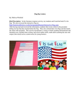 Flag Day Letters

By: Melissa Winfield

Brief Description: In this literature response activity, my students and I read the book F is for
flag. We also reviewed the interactive flag on:
http://americanhistory.si.edu/starspangledbanner/interactive-flag.aspx
After having read and reviewed the information, students then wrote a letter to the president
telling one fact that they learned about the flag. They also colored their own flags and decorated
the strips with red glitter. This activity incorporates a variety of skills (reading informational and
literature texts, friendly letter writing, and social studies skills, math skills-counting the stars and
stripes) that stretch across content areas for young learners.
 