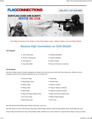 design                                                                                                       http://www.netconnections.name/123/fast/




                Join Flags connections the largest on line flag display cases, military display case and flags Retailer


                                 Receive High Commotion on OUR SALES!
         The Program


                                    12% commission                               Monthly Newsletter

                                    30 Day Tracking Gap                          Product Datafeed

                                    Auto Approve                                 Video Creative

                                    Avg Order $200                               Bonus & Promotion Incentives



         The Products

         We have a large variety of product categories to choose from covering many niches that may interest you. Below are just a
         sampling of some of the product categories for you to choose from.


                                   American Flags                                Flag Poles

                                   Flag Display Cases                            Parade Flags

                                   Military Flags                                Flags for schools

                                   Military Gifts                                Flags for Religion institutes

                                   World Flags                                   Flag and certificate holders

                                   Flags And Medal Display Cases                 Flags and Photos display cases

                                   Arm Force Flags                               Military Medal Holders

                                   Burial Flag cases                             And more ……



         We offer discount Burial flag cases, Military flag cases, and more .

         We offer discount price on all American flag cases, Military flags, Military medal and flag display cases, World flags and more.

         Shop at Flag Connections for all your flag related needs. Whether you in the market for a large American flag to hang up outside




1 of 3                                                                                                                             4/9/2013 11:45 AM
 
