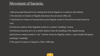 10
Movement of bacteria:
1.Bacteria propel themselves by rotating their helical flagella in a corkscrew like fashion.
2.The direction of rotation of flagella determines the movement ofthe cell.
3.Anticlockwise rotation of monotrichious polar flagella results in forward movement termed as
"run".
4.Clockwise rotation of the flagellum results in a random “tumbling” motion.
4.Peritrichous bacteria move in a similar fashion where the bundling of the flagella during
anticlockwise rotation results in “run ” and the clockwise flagellar rotation. causes bundle disruption
resultingin “tumbling”
5.The speed of rotation of flagella is 200 to 1000 rpm
 