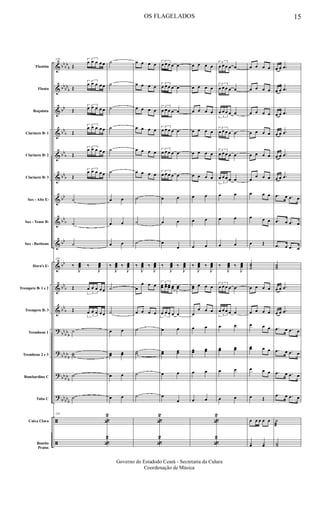 &
&
&
&
&
&
&
&
&
&
&
&
?
?
?
?
ã
ã
bb
bb
b
bb
bb
b
bb
bb
b
bb
b
bbb
bb
bb
b
bb
bb
bb
b
bb
b
bb
bb
b
bb
bb
b
bbbb
b
bb
bbb
Flautim
Flauta
Requinta
Clarinete Bb 1
Clarinete Bb 2
Clarinete Bb 3
Sax - Alto Eb
Sax - Tenor Bb
Sax - Baritono
Horn's Eb
Trompete Bb 1 e 2
Trompete Bb 3
Trombone 1
Trombone 2 e 3
Bombardino C
Tuba C
Caixa Clara
Bombo
Pratos
129
Œ
3
œ œ œ œ œ
Œ
3
œ œ œ œ œ
Œ
3
œ œ œ œ œ
Œ
3
œ œ œ œ œ
Œ
3
œ œ œ œ œ
Œ
3
œ œ œ œ œ
˙
˙
˙
129
‰
J
œœœ ‰
J
œœœ
Œ
3
œ œ œ œ œ
Œ
3
œ œ œ œ œ
˙
˙˙
˙
˙
129
«
2
«
2
˙
˙
˙
˙
˙
˙
œ œ
œ œ
œ œ
‰
J
œœœ ‰
J
œœœ
˙
˙
œ œ
œœ œœ
œ œ
œ œ
œ œ œ œ
œ œ œ œ
œ œ œ œ
œ œ œ œ
œ œ œ œ
œ œ œ œ
˙
˙
˙
‰
J
œœœ ‰
J
œœœ
œ
œ œ œ
œ œ œ œ
˙
˙˙
˙
˙
«
2
«
2
3
œ œ œ œ œ
3
œ œ œ œ œ
3
œ œ œ œ œ
3
œ œ œ œ œ
3
œ œ œ œ œ
3
œ œ œ œ œ
œ œ
œ œ
œ
œ
‰
J
œœœ ‰
J
œœœ
3
œœ œœ œœ œœ œœ
3
œ œ œ œ œ
œ œ
œœ œœ
œ œ
œ
œ
œ œ œ œ
œ œ œ œ
œ œ œ œ
œ œ œ œ
œ œ œ œ
œ œ œ œ
œ œ
œ œ
œ œ
‰
J
œœœ ‰
J
œœœ
œœ œ œ œ
œ
œ œ œ
œ œ
œœ œœ
œ œ
œ œ
«
2
«
2
3
œ œ œ œ œ
3
œ œ œ œ œ
3
œ œ œ œ œ
3
œ œ œ œ œ
3
œ œ œ œ œ
3
œ œ œ œ œ
œ œ
œ œ
œ œ
‰
J
œœœ ‰
J
œœœ
3
œ œ œ œ œ
3
œ œ œ œ œ
œ œ
œœ œœ
œ œ
œ œ
œ œ œ œ
œ œ œ œ
œ œ œ œ
œ œ œ œ
œ œ œ œ
œ
œ œ œ
œ œ œ
œ œ œ
œ Œ
˙˙˙
œ œ œ œ
œ œ œ œ
œ œ œ
œœ œ œ
œ œ œ
œ Œ
œ œ œ œ œ
yœ yœ
œ œ .œ
œ œ .œ
œ œ .œ
œ œ .œ
œ œ .œ
œ œ .œ
.œ œ .œ œ
.œ œ .œ œ
.œ œ .œ œ
˙˙˙
œ œ .œ
œ œ .œ
.œ œ .œ œ
.œ œ .œ œ
.œ œ .œ œ
.œ œ .œ œ
˙
æ
Y˙
OS FLAGELADOS 15
Governo do Estadodo Ceará - Secretaria da Culura
Coordenação de Música
 