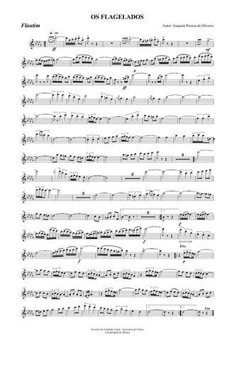 & bbbb
b 4
2
q»¡™º
ƒ
œ œ œ ˙> œ œ. œ. œ. œ>
œ>
J
œ>
‰ Œ ∑
œ œn œn ˙> œ œ. œn. œn. œ>
œ> J
œ>
‰ Œ ∑
F
œ œ œ ˙>
& bb
bbb
10
œ œœœœœ œn ˙ œ œ œ œ œ œ œ ˙ œ œ œ œ œœœœ
p
œ ≈œœ œ .œ œ œn œ œ œ .œ œ œ œ œ œ .œ œ œ œ œ œ
& bbbbb
19
J
œ
‰ ‰ J
œ œ œ œ œ œ œ œ œ œ œ œn œ œ œ œ œ œ œ
ƒ
J
œ
‰ ‰
œn œ ˙
J
œ
‰ ‰
œ œ ˙
J
œ
‰ Œ
3
œ œ œ
& bb
bbb
29
˙ 3
œ œ œ 3œ œ œ
˙ 3œ œn œ
j
œn œ œ ˙ j
œn œ œ ˙ ˙ ˙
& bb
bbb
40 ˙ 3
J
œ
‰
œ œ 3œ œ œ 3
œœœœ œ ˙
3
œ œ œ œ œ œn œ ˙ ˙ 3
œ œ œ
& bbbbb
50
3
œ œ œ œ œ
˙ ˙ 3
œ œ œ œ œ œ œ 3
œœœœ œ ˙ œ œ œ œ 3
œ œ œ
œn œ
& bb
bbb ..
60
˙ œ
œ œ œn œ œ œ œn
3
œœœœ œ ˙ œ œn œ œ œ œ œ œ
J
œ
‰ Œ
3
˙
& bbbbb
72
˙ j
œn 3œ œ œ 3
œ œ œ œ
J
œ ˙ ˙
2 ˙ ˙ 3œ œ œ œ œ œ œ
& bbbb
b
83
3
œ œ œ œ œ ˙
2 ˙ ˙ 3
œ œn œ
3
œ œ œ œ œ ˙ ˙ œ œn œb œn
& bb
bbb ..
94
œ œ œ œn ˙ ˙ œ œ œ œn œ œ
œ
1
œ
J
œ ‰
3 2
J
œ ‰ Œ
f
œœœœœ œœœœœ
& bbbb
b
106
œ œ œ œ œ
œ œ œ œ œ œ œ œ œ œ œ œ œn œ œn œn œ œ œ œ œ œ œ œ œn œ œ
f
˙
J
œ
‰ Œ
decrescendo
3œ œ œ 3
œ œ œ
& bb
bbb ..
114
˙ œ œn œ œ œ œ œ œ
f
˙ œ œ œ œ œ œ œn œ
J
œ
‰ Œ
˙>
J
œ
‰ Œ
Trio
p
Œ
3
œ œ œ œœ ˙
& bbbb
b
123
œ œ œ œ 3
œ œ œ œœ œ œ œ œ 3
œ œ œ œœ œ œ œ œ 3
œ œ œ œœ Œ
3
œ œ œ œœ ˙ œ œ œ œ 3
œœœœ œ
& bbbb
b
133
œ œ œ œ 3
œ œ œ œ œ œ œ œ œ œ œ .œ Œ
3
œ œ œ œœ ˙ œ œ œ œ 3
œ œ œ œœ œ œ œ œ 3
œ œ œ œœ œ œ œ œ
& bbbbb ..
144
œ œn œ œ œ œ œ œ œ œ 3œ œ œ œ œ œ œ 3
œ œ œ œ œ
1
˙
J
œ ‰ Œ
2
˙ Fim
J
œ ‰ Œ
Governo do Estadodo Ceará - Secretaria da Culura
Coordenação de Música
OS FLAGELADOS
Autor: Joaquim Pereira de OliveiraFlautim
 