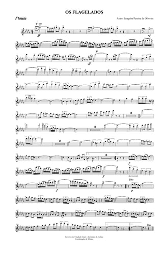 & bbbb
b 4
2
q»¡™º
ƒ
œ œ œ ˙> œ œ. œ. œ. œ>
œ>
J
œ>
‰ Œ ∑
œ œn œn ˙> œ œ. œn. œn. œ>
œ> J
œ>
‰ Œ ∑
F
œ œ œ ˙>
& bbbbb
10
œ œœœœœ œn ˙ œ œ œ œ œ œ œ ˙ œ œ œ œ œœœœ
p
œ ≈œœ œ .œ œ œn œ œ œ .œ œ œ œ œ œ .œ œ œ œ œ œ
& bbbb
b
19
J
œ
‰ ‰ J
œ œ œ œ œ œ œ œ œ œ œ œn œ œ œ œ œ œ œ
ƒ
J
œ ‰ ‰
œn œ ˙
J
œ
‰ ‰
œ œ ˙
J
œ
‰ Œ
3
œ œ œ
& bbbb
b
29
˙ 3
œ œ œ 3œ œ œ
˙ 3œ œn œ
j
œn œ œ ˙ j
œn œ œ ˙ ˙ ˙
& bbbbb
40 ˙ 3
J
œ
‰
œ œ 3œ œ œ 3
œœœœ œ ˙
3
œ œ œ œ œ œn œ ˙ ˙ 3
œ œ œ
& bbbb
b
50
3
œ œ œ œ œ
˙ ˙
3
œ œ œ œ œ œ œ 3
œœœœ œ ˙ œ œ œ œ 3
œ œ œ
œn œ
& bbbb
b ..
60
˙ œ
œ œ œn œ œ œ œn
3
œœœœ œ ˙ œ œn œ œ œ œ œ œ
J
œ
‰ Œ
3
˙
& bb
bbb
72
˙ j
œn 3œ œ œ 3
œ œ œ œ
J
œ ˙ ˙
2 ˙ ˙ 3œ œ œ œ œ œ œ
& bbbb
b
83
3
œ œ œ œ œ ˙
2 ˙ ˙ 3
œ œn œ
3
œ œ œ œ œ ˙ ˙ œ œn œb œn
& bbbb
b ..
94
œ œ œ œn ˙ ˙ œ œ œ œn œ œ œ
1
œ
J
œ ‰
3 2
J
œ ‰ Œ
f
œœœœœ œœœœœ
& bb
bbb
106
œ œ œ œ œ
œ œ œ œ œ œ œ œ œ œ œ œ œn œ œn œn œ œ œ œ œ œ œ œ œn œ œ
f
˙
J
œ
‰ Œ
decrescendo
3œ œ œ 3
œ œ œ
& bbbb
b ..
114
˙ œ œn œ œ œ œ œ œ
f
˙ œ œ œ œ œ œ œn œ
J
œ
‰ Œ
˙>
J
œ
‰ Œ
Trio
p
Œ
3
œ œ œ œœ ˙
& bbbb
b
123
œ œ œ œ 3
œ œ œ œœ œ œ œ œ 3
œ œ œ œœ œ œ œ œ 3
œ œ œ œœ Œ
3
œ œ œ œœ ˙ œ œ œ œ 3
œœœœ œ
& bb
bbb
133
œ œ œ œ
3
œ œ œ œ œ œ œ œ œ œ œ .œ Œ
3
œ œ œ œœ ˙ œ œ œ œ 3
œ œ œ œœ œ œ œ œ 3
œ œ œ œœ œ œ œ œ
& bbbb
b ..
144
œ œn œ œ œ œ œ œ œ œ 3œ œ œ œ œ œ œ 3
œ œ œ œ œ
1
˙
J
œ ‰ Œ
2
˙ Fim
J
œ ‰ Œ
Governo do Estadodo Ceará - Secretaria da Culura
Coordenação de Música
OS FLAGELADOS
Autor: Joaquim Pereira de OliveiraFlauta
 