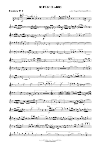 & bbb 4
2
q»¡™º
ƒ
œ œ œ ˙> œ œ. œ. œ. œ>
œ>
J
œ>
‰ Œ ∑
œ œn œn ˙> œ œ. œn. œn . œ>
œ>
J
œ>
‰ Œ ∑
F
œ œ œ ˙
>
& bbb
10
œ œœ œœ œ œn ˙ œ œœœœœœ ˙ œ œœœœœœœ
p
œ ≈œœ œ .œ œ œn œ œœ .œ œ œœœœ .œ œœœ œ œ J
œ
‰ ‰ J
œ
& bbb
20
œœœœœ œ œ œ œ œ œn œ œœœœœ œ
ƒ
j
œ ‰ ‰ œn œ ˙
J
œ
‰ ‰ œœ ˙
J
œ
‰ Œ
3
œ œ œ ˙
& bbb
30 3
œ œ œ 3
œ œ œ
˙ 3
œ œn œ
j
œn œ œ ˙ j
œn œ œ ˙ ˙ ˙ ˙
& bbb
41
3
J
œ ‰ œ œ 3
œ œ œ
3
œ œ œ œ œ ˙
3
œ
œ œ œ œ œn œ ˙ ˙
3
œ œ œ
3
œœ œ œ œ
˙
& bbb
52
˙
3
œ œ œ œ œ œ œ
3
œœœœ œ ˙ œ œ œ œ
3
œ œ œ
œn œ ˙ œ
œ œ œn
& bbb ..
62
œ œ œ œn 3
œœœœ œ ˙ œ œn œb œn œ œ œ œ j
œ ‰ Œ
3 ˙ ˙ j
œ# 3œœ œ
& bb
b
74
3
œ œ œ œ j
œ ˙ ˙
2 ˙ ˙ 3
œ œ œ œ œ œ œ 3
œ œ œ œ œ ˙
& bbb
85 2 ˙ ˙ 3
œ œn œ
3
œ œ œ œ œ ˙ ˙ œ œn œb œn œ œ œ œn ˙
& bbb ..
96
˙ œ œ œ œn œ œ
œ
1
œ
J
œ ‰
3 2
J
œ ‰ Œ
f
œ œœ œ œ œ œœ œ œ œ œ œœœœ œœ œ œœœœ œœ œ
& bb
b
108
œ œ# œ œn œn œ œ œ œ œ œ œ œ œn œ œ
f
˙
J
œ
‰ Œ
decrescendo
3
œ œ œ
3
œ œ œ ˙ œ œn œ œ œ œ œ œ
f
˙
& bbb ..
117
œ œœ œœ œ œn œ
J
œ ‰ Œ
˙>
J
œ
‰ Œ
Trio
p
Œ
3
œ œ œ œœ
˙ œ œ œ œ 3
œ œ œ œœ œ œ œ œ 3
œ œ œ œœ
& bbb
127
œ œ œ œ 3
œ œ œ œœ Œ
3
œ œ œ œœ ˙ œ œ œ œ 3
œœœœ œ œ œ œ œ
3
œœœœ œ œ œ œ œ œ œ .œ
& bb
b
137
Œ
3
œ œ œ œœ ˙ œ œ œ œ 3
œ œ œ œœ œ œ œ œ 3
œ œ œ œœ œ œ œ œ œ œn œ œ œ œ œ œ œ œ 3œ œ œ
& bbb ..
148 œ œ œ œ 3
œ œ œ œ œ
1
˙
J
œ ‰ Œ
2
˙ Fim
J
œ ‰ Œ
Governo do Estadodo Ceará - Secretaria da Culura
Coordenação de Música
OS FLAGELADOS
Autor: Joaquim Pereira de OliveiraClarinete Bb 1
 