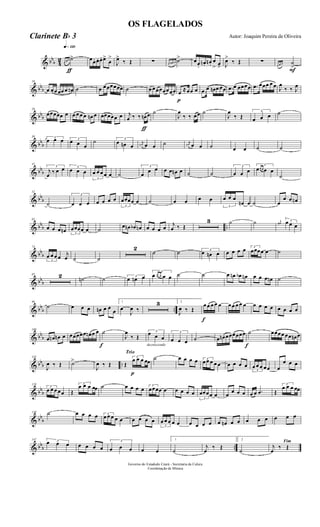 & bbb 4
2
q»¡™º
ƒ
œ œ œ ˙> œœ. œ. œ. œ>
œ
>
J
œ>
‰ Œ ∑ œ œn œn ˙> œœ.
œn. œn .
œ
> œ> J
œ>
‰ Œ ∑
F
œ œ œ ˙
>
& bbb
10
œ œœ œœ œ œn ˙ œ œœœœœœ ˙ œ œœœœœœœ
p
œ ≈œœ œ .œ œ œn œ œœ .œ œ œœœœ .œ œœœ œ œ J
œ
‰ ‰ J
œ
& bbb
20
œœœœœ œ œ œ œ œ œn œ œœœœœ œ
ƒ
j
œ ‰ ‰ œn œ ˙
J
œ
‰ ‰ œœ ˙
J
œ
‰ Œ
3
œ œ œ ˙
& bbb
30 3
œ œ œ 3
œ œ œ
˙ 3
œ œn œ
j
œn œ œ ˙ j
œn œ œ ˙ œ œ ˙ ˙
& bbb
41
3
j
œ ‰ œ œ 3
œ œ œ
3
œ œ œ œ œ ˙
3
œ
œ œ œ œ œn œ ˙ ˙
3
œ œ œ
3
œœ œ œ œ
˙
& bbb
52
˙
3
œ œ œ œ œ œ œ
3
œœœœ œ ˙ œ œ œ œ
3
œ œ œ
œn œ ˙ œ
œ œ œn
& bbb ..
62
œ œ œ œn 3
œœœœ œ ˙ œ œn œb œn œ œ œ œ j
œ ‰ Œ
3 ˙ ˙ j
œ#
3œ œ œ
& bb
b
74
3
œ œ œ œ j
œ ˙ ˙
2
˙ ˙ 3
œ œn œ œ œ œ œ 3
œœœœ œ ˙
& bbb
85 2 ˙n ˙ 3
œ œn œ
3
œ œ œ œ œ ˙ ˙ œ œn œb œn œ œ œ œn ˙
& bbb ..
96
˙ œ œ œ œn œ œ
œ
1
œ
J
œ ‰
3 2
J
œ ‰ Œ
f
œ œ œ œ œ œ œ œ œ œ œ œ œ œ œ œ œ œ
& bb
b
108
œ œn œn œ œœœœœ œn œ œ
f
˙
J
œ
‰ Œ
decrescendo
3
œ œ œ
3
œ œ œ ˙ œ œn œœœœœœ
f
˙ œœœœ œœ œn œ
& bbb ..
118
J
œ ‰ Œ ˙>
J
œ ‰ Œ
Trio
p
Œ
3
œ œ œ œœ
˙ œ œ œ œ 3
œ œ œ œ œ œ œ œ œ
3
œ œ œ œœ œ
œ œ œ
& bbb
128
3
œ œ œ œœ Œ
3
œ œ œ œœ ˙ œ œ œ œ 3
œœœœ œ œ œ œ œ
3
œœœœ œ œ œ œ œ œ œ .œ Œ
3
œ œ œ œœ
& bb
b
138 ˙ œ œ œ œ 3
œ œ œ œ œ œ œ œ œ
3
œ œ œ œ œ œ œ œ œ œ œn œ œ œ œ œ œ œ œ
& bbb ..
147 3œ œ œ œ œ œ œ
3
œ œ œ œ œ
1
˙
j
œ
‰ Œ
2
˙
Fim
j
œ
‰ Œ
Governo do Estadodo Ceará - Secretaria da Culura
Coordenação de Música
OS FLAGELADOS
Autor: Joaquim Pereira de OliveiraClarinete Bb 3
 