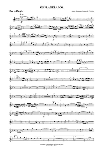 & bb
4
2
q»¡™º
ƒ
œ œ œ ˙> œ œ. œ. œ. œ>
œ> J
œ>
‰ Œ ∑ œ œn œ# ˙> œ œ. œn. œ#. œ>
œ>
J
œ>
‰ Œ ∑
F
œ œ œ ˙>
& bb
10
œ œœ œ œ œ œn ˙ œ œ œ œ œ œ œ ˙ œ œœ œ œœ œ œ
p
œ ≈œœ œ .œ œ œ# œ œ œ .œ œ œ œ œ œ .œ œ œ œ œ œ
& bb
19
J
œ
‰ ‰ J
œ œ œ œ œ œ œ œ œ œ œ œ# œ œ œ œœ œ œ
ƒ
J
œ ‰ ‰ œ# œ ˙
J
œ ‰ ‰ œœ ˙
J
œ ‰ Œ
p
3
œ œ œ
& bb
29 ˙ 3
œ œ œ 3œ œ œ
˙ 3œ œ# œ
j
œ# œ œ ˙ j
œ# œ œ ˙
j
œ# œ œ ˙
& bb
40
˙
3
J
œ ‰
œ œ 3œ œ œ 3
œ œ œ œ œ ˙
3
œ œ œ œ œ œ# œ ˙ ˙ 3
œ œ œ
3
œ œ œ œ œ
& bb
51
˙ ˙
3
œ œ œ œ œ œ œ 3
œœœœ œ ˙ œ œ œ œ 3
œ œ œ
œn œ ˙
& bb ..
61
œ
œ œ œn œ œ œ œn
3
œœœœ œ ˙ œ œ# œn œn œ œ œ œ
J
œ ‰ Œ
3 ˙ ˙
& bb
73
j
œ# 3œœ œ 3
œ œ œ œ
J
œ ˙ ˙
2
˙ ˙
3
œ œ œ œ œ œ œ 3
œœœœ œ
& bb
84
˙
2
˙ ˙ 3
œ œn œ
3
œœ œ œ œ ˙ ˙ œ œ# œn œn œ œ œ œn ˙
& bb ..
96
˙ œ œ œ œ# œ œ
œ
1
œ
j
œ ‰
3 2
j
œ ‰ Œ
f
œœœœœ œœœœœ œœœ œœœœ œ œ œ œœ œœ œœ
& bb
108
œ œ# œ œn œ# œ œ œ œ œ œ œ œ œn œ œ
f
˙
J
œ ‰ Œ
3œ œ œ 3
œ œ œ ˙ œ
œ# œ œ œ œ œ œ
f
˙
& bb ..
117
œ œ œ œ œ œ œ# œ j
œ ‰ Œ
˙>
p
J
œ
‰ œ
Trio
˙ œ œ œ œ œ œ œ œ ˙ 3
œ œ œ
& bb
127
˙ œ
œ ˙ œ œ ˙ œ œ œ œ œ œ œ œ œ .œ œ .œ œ ˙
& bb
138
œ œ œ œ œ œ œ œ ˙ 3
œ œ œ ˙ ˙ œ œ œ œ œ œ
& bb ..
147
3œ œ œ œ œ œ œ 3
œ œ œ œ œ
1
˙
J
œ ‰ Œ
2
˙
Fim
J
œ ‰ Œ
Governo do Estadodo Ceará - Secretaria da Culura
Coordenação de Música
OS FLAGELADOS
Autor: Joaquim Pereira de OliveiraSax - Alto Eb
 