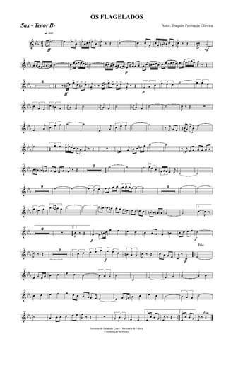 & bbb 4
2
q»¡™º
ƒ
œ œ œ ˙> œ œ>
œ
> œ>
œ. œ. œ. œ>
œ
>
J
œ>
‰ Œ ˙> œ œ
> œ>
œ
> œ.
œn. œn .
œ
> œ> J
œ>
‰ Œ
F
œ œ œ ˙
>
& bb
b
10
œ œœ œœ œ œn ˙ œ œœœœœœ ˙ œ œœœœœœœ
p
œ
≈œœ œ .œ œ œn œ œœ .œ œ œœœœ .œ œœœ œ œ J
œ
‰ Œ
& bb
b
20 3
ƒ
Œ ‰ œn œ œ>
œ>
œn
> œ> j
œ
>
‰ ‰ œœ œ> œ> œ> œ> j
œ
>
‰ Œ
p
3
œ œ œ
3œ œ œ ˙ 3
œ œ œ
& bbb
32
3
œ œ œ
3
œ œn œ
j
œn œ œ ˙ j
œn œ œ ˙ j
œn œ œ ˙ ˙
J
œ ‰ Œ ∑
& bbb
43
.œ
j
œ
3
œ œ œ ˙ ˙
.œ
j
œ
3
œ œ œ ˙ ˙
‰ j
œ œ œ œn
>œ
œ>
œ
˙
& bb
b
54
˙ 3
Œ
œ œ 3
œ œ œ œ œ œ
j
œ ‰ Œ ∑ .œn
j
œ œ œ œn œ ˙ ˙
‰ j
œn œ œ œ œ œ œ
& bb
b ..
65
œ œn œb œn œ œ œ œ
j
œ ‰ Œ
3 ˙ ˙ j
œ#
3œœ œ
3
œ œ œ œ j
œ ˙ ˙
& bbb
77 2 ˙ ˙ 3œ œ œ œ œ œ œ 3
œ œ œ œ œ ˙ 2 ˙ ˙
& bbb
89 3
œ œn œ
3
œ œ œ œ œ ˙ ˙ œ œn œb œn œ œ œ œn œ œ œb œ œn œb œn œb ˙ ˙
1
œ
J
œ ‰
& bb
b ..
100 2
∑
2
J
œ ‰ Œ
f
œ œ œn œ œ œ œ œ œ œ œ œ œn œ œ œ œ
f
˙
& bb
b ..
111
J
œ ‰ Œ
decrescendo
2 3
Œ œ œ
3
œ œ œ
f
3œ œ œ
3
œn œ œ J
œ ‰ Œ œ œ œ œ
p
j
œ
‰
œ
Trio
˙
& bbb
122
œ œ œ œ œ œ œ œ ˙
3
œ œ œ ˙
˙ ˙ œ œ ˙ œ œ
& bbb
133
œ œ œ œ œ œ œ .œ œ .œ œ ˙ œ œ œœ œ œ œ œ ˙
3
œ œ œ ˙
& bb
b ..
144
˙ œ œ œ œ œ œ J
œ
‰ Œ ∑
3
œ œ œ œ œ
1
œ
œ œ œ j
œ
‰ Œ
2
œ
œ œ œ
Fim
j
œ
‰ Œ
Governo do Estadodo Ceará - Secretaria da Culura
Coordenação de Música
OS FLAGELADOS
Autor: Joaquim Pereira de OliveiraSax - Tenor Bb
 