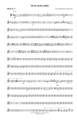 & bb
4
2
q»¡™º
ƒ
˙
>
œ œ> œ>
j
œ>
‰ Œ ∑ ˙
>
œ œ> œ>
j
œ>
‰ Œ ∑
F
‰
j
œ ‰
j
œ ˙
& bb
11
‰ j
œ ‰ j
œ ˙ ‰ j
œ ‰ j
œ ˙
p
j
œ ‰ Œ ˙ ˙ ˙ j
œ# ‰ Œ
4
˙#
& bb
25
j
œ ‰ Œ ˙
j
œ ‰ Œ ‰ j
œ ‰ j
œ ‰ j
œ ‰ j
œ ‰ j
œ ‰ j
œ ‰ j
œ ‰ j
œ ‰ j
œ ‰ j
œ ‰ j
œ# ‰ j
œ ‰ j
œ# ‰ j
œ ˙
& bb
36
œ# œ ˙ œ# œ ‰ j
œ ‰ j
œ ‰ j
œ ‰ j
œ
j
œ ‰ Œ ∑ ‰ œœœ œ
j
œ œ
j
œ ‰ œœœ œ
j
œ œ
j
œ
& bb
47
‰ œœœ œ
j
œ œ
j
œ ‰ œœœ œ
j
œ œ
j
œ ‰ œ# œœ œ
j
œ œ#
j
œ ‰ œ# œœ œ
j
œ œ#
j
œ ‰ œœœ œ
j
œ œ
j
œ
j
œ ‰ Œ
& bb
58
∑ ‰ œ œ œ œ
j
œ œ
j
œ ‰ œ œ œ œ
j
œ œ
j
œ ‰ œ œœ œ
j
œ œ
j
œ
j
œ ‰ Œ ∑ j
œ ‰ Œ
& bb ..
68 3
‰ œ
j
œ ‰ j
œ ‰ j
œ ‰ œ
j
œ ‰ j
œ ‰ j
œ ‰ œ#
j
œ ‰ j
œ# ‰ j
œ ‰ œ#
j
œ ‰ j
œ# ‰ j
œ ‰ œ#
j
œ
& bb
80
‰ j
œ# ‰ j
œ ‰ œ#
j
œ ‰ j
œ# ‰ j
œ ‰ œ
j
œ ‰ j
œ ‰ j
œ ‰ œ
j
œ ‰ j
œ ‰ j
œ ‰ œ
j
œ ‰ j
œ ‰ j
œ ‰ œ
j
œ ‰ j
œ ‰ j
œ
& bb
91
‰ œ
j
œ ‰ j
œ ‰ j
œ ‰ œ
j
œ ‰ j
œ ‰ j
œ ‰ œ
j
œ ‰ j
œ ‰ j
œ ‰ œ#
j
œ ‰ j
œ# ‰ j
œ
1
‰ œ
j
œ ‰ j
œ ‰ j
œ ‰ œ#
j
œ
& bb ..
102
‰ j
œ# ‰ j
œ
2
j
œ ‰ Œ
f
˙# œ# œ ˙ ˙ œ œ# œ œ œ œ
f
˙#
j
œ ‰ Œ
decrescendo
‰ j
œ ‰ j
œ
& bb ..
113
‰ j
œ ‰ j
œ ‰ j
œ ‰ j
œ ‰ j
œ ‰ j
œ
f
‰ j
œ# ‰ j
œ ‰ j
œ# ‰ j
œ
j
œ ‰ Œ ˙>
j
œ ‰ Œ
Trio
p
‰ j
œ ‰ j
œ ‰ j
œ ‰ j
œ ‰ j
œ ‰ j
œ
& bb
124
‰ j
œ ‰ j
œ ‰ j
œ ‰ j
œ ‰ j
œ ‰ j
œ ‰ j
œ ‰ j
œ ‰ j
œ ‰ j
œ ‰ j
œ ‰ j
œ ‰ j
œ ‰ j
œ ‰ j
œ ‰ j
œ ‰ j
œ ‰ j
œ ‰ j
œ ‰ j
œ ‰ j
œ ‰ j
œ
& bb
135
˙ ˙ ‰ j
œ ‰ j
œ ‰ j
œ ‰ j
œ ‰ j
œ ‰ j
œ ‰ j
œ ‰ j
œ ‰ j
œ ‰ j
œ ‰ j
œ ‰ j
œ ‰ j
œ ‰ j
œ ‰ j
œ ‰ j
œ ‰ j
œ ‰ j
œ
& bb ..
146
‰ j
œ ‰ j
œ j
œ ‰ Œ ∑ ‰ j
œ ‰ j
œ ‰ j
œ ‰ j
œ
1
‰ œ
j
œ
j
œ ‰ Œ
2
‰ œ
j
œ
Fim
j
œ ‰ Œ
Governo do Estadodo Ceará - Secretaria da Culura
Coordenação de Música
OS FLAGELADOS
Autor: Joaquim Pereira de OliveiraHorn Eb 3
 