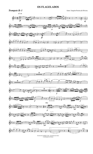 & bbb 4
2
q»¡™º
ƒ
œ œ œ ˙> œœ. œ. œ. œ>
œ
>
J
œ>
‰ Œ ∑ œ œn œn ˙> œœ.
œn. œn .
œ
> œ> J
œ>
‰ Œ ∑
F
œ œ œ ˙
>
& bbb
10
œ œœ œœ œ œn ˙ œ œœœœœœ ˙ œ œœœœœœœ
p
œ ≈œœ œ .œ œ œn œ œœ .œ œ œœœœ .œ œœœ œ œ J
œ
‰ ‰ J
œ
& bbb
20
œœœœœ œ œ œ œ œ œn œ œœœœœ œ
ƒ
j
œ ‰ ‰ œn œ ˙
J
œ
‰ ‰ œœ ˙
J
œ
‰ Œ
3
œ œ œ ˙
& bbb
30 3
œ œ œ 3
œ œ œ
˙ 3
œ œn œ
j
œn œ œ ˙˙
j
œn œ œ ˙ ˙ ˙ ˙
& bbb
41
3
J
œ ‰ œ œ 3
œ œ œ
3
œ œ œ œ œ ˙
3
œ
œ œ œ œ œn œ ˙ ˙
3
œ œ œ
3
œœ œ œ œ
˙
& bbb
52
˙
3
œ œ œ œ œ œ œ
3
œœœœ œ ˙ œ œ œ œ
3
œ œ œ
œn œ ˙ œ
œ œ œn
& bbb ..
62
œ œ œ œn 3
œœœœ œ ˙ œ œn œ œ œ œ œ œ
J
œ
‰ Œ
3 ˙ ˙ j
œ# 3œ œ œ
& bb
b
74
3
œ œ œ œ j
œ ˙ ˙
2 ˙ ˙ 3
œ œ œ œ œ œ œ 3
œ œ œ œ œ ˙
& bbb
85 2 ˙ ˙ 3
œ œn œ
3
œ œ œ œ œ ˙ ˙ œ œn œb œn œ œ œ œn ˙
& bbb ..
96
˙ œ œ œ œn œ œ
œ
1
œ
J
œ ‰
3 2
J
œ ‰ Œ
f
œ œœ œ œ œ œœ œ œ œ œ œœœœ œœ œ œœœœ œœ œ
& bb
b
108
œ œ# œ œn œn œ œ œ œ œ œ œ œ œn œ œ
f
˙
J
œ
‰ Œ
decrescendo
3
œ œ œ
3
œ œ œ ˙ œ œn œ œ œ œ œ œ
f
˙
& bbb ..
117
œ œ œœ œ œ œn œ
J
œ ‰ Œ ˙>
J
œ ‰ Œ
Trio
p
Œ
3
œ œ œ œœ
˙ œ œ œ œ
3
œ œ œ œœ œ
œ œ œ 3
œ œ œ œœ
& bbb
127
œ œ œ œ 3
œ œ œ œ œ Œ
3
œ œ œ œœ ˙ œ
œ œ œ
3
œ œœœ œ œ œ œ œ 3
œœœœ œ œ œ œ œ œ œ .œ
& bb
b
137
Œ
3
œ œ œ œœ ˙ œ œ œ œ
3
œ œ œ œ œ œ
œ œ œ 3
œ œ œ œ œ œ œ œ œ œ œn œ œ œ
œ œ œ œ œ
& bbb ..
147 3œ œ œ œ œ œ œ
3
œ œ œ œ œ
1
˙
j
œ
‰ Œ
2
˙
Fim
j
œ
‰ Œ
Governo do Estadodo Ceará - Secretaria da Culura
Coordenação de Música
OS FLAGELADOS
Autor: Joaquim Pereira de OliveiraTrompete Bb 1
 
