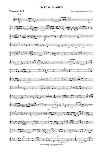 & bbb 4
2
q»¡™º
ƒ
˙
>
œ
œ. œ. œ. œ> œ>
j
œ>
‰ Œ ∑ ˙
>
œ œ.
œn . œn.
œ
> œ> J
œ>
‰ Œ ∑
F
˙>
& bbb
10
œ œœœœœœ ˙ œ œœœœœ œ ˙ œ
œœœœœœœ
p
œ ≈œœ œ .œ œ œn œ œ œ .œ œ œœœœ .œ œœœœœ
j
œ ‰ ‰ J
œ
& bbb
20
œœœœœ œ œ œ œ œ œn œ œœœœœ œ
ƒ
j
œ ‰ ‰ œn œ ˙n
J
œ ‰ ‰ œœ ˙
J
œ ‰ Œ
3
œ œ œ ˙
& bbb
30 3
œ œ œ 3
œ œ œ ˙
3
œ œn œ j
œ# œ œ ˙
j
œ# œ œ ˙ ˙ ˙ ˙
& bbb
41
3
j
œ ‰ œ œ 3
œ œ œ
3
œ œ œ œ œ ˙
3
œ
œ œ œ œ œn œ ˙ ˙
3
œ œ œ
3
œœ œ œ œ
˙
& bbb
52
˙
3
œ œ œ œ œ œ œ
3
œœœœ œ ˙ œ œ œ œ
3
œ œ œ
œn œ ˙ œ
œ œ œn
& bbb ..
62
œ œ œ œn 3
œœœœ œ ˙ œ œ œ œ œ œ œ œ j
œ ‰ Œ
3 ˙ ˙ j
œ#
3
œ œ œ
& bb
b
74
3
œ œ œ œ j
œ ˙n ˙
2
˙ ˙ 3
œ œn œ œ œ œ œ 3
œœœœ œ ˙
& bbb
85 2
˙n ˙
3
œ œn œ
3
œœ œ œ œ ˙ ˙ œ œn œb œn œ œ œ œn ˙
& bbb ..
96
˙ œ
œ œ œn œ œ
œ
1
œ
j
œ ‰
3 2
j
œ ‰ Œ
f
œœœœœ œœœœœ œ œ œ œ œ
œ œœœœ
& bb
b
108
œ œ# œ œn œn œ œ œ œ œ œ œ œ œn œ œ
f
˙
J
œ ‰ Œ
decrescendo
3
œ œ œ
3
œ œ œ ˙ œ œn œ œœ œ œ œ
f
˙n
& bbb ..
117
œ œ œ œ j
œ
‰ Œ
˙>
j
œ
‰ Œ
Trio
p
Œ
3
œ œ œ œœ ˙ œ œ œ œ
3
œ œ œ œ œ œ
œ œ œ
3
œ œ œ œ œ
& bbb
127
œ œ œ œ
3
œ œ œ œ œ Œ
3
œ œ œ œœ ˙ œ œ œ œ 3
œ œœ œ œ œ
œ œ œ
3
œœœœ œ œ œ œ œ œ œ .œ
& bb
b
137
Œ
3
œ œ œ œœ ˙ œ œ œ œ
3
œ œ œ œ œ œ
œ œ œ
3
œ œ œ œ œ œ œ œ œ œ œn œ œ œ œ œ
& bbb ..
146
œ œ œ 3œ œ œ œ œ œ œ
3
œ œ
œ œ œ
1
˙
j
œ
‰ Œ
2
˙
Fim
j
œ
‰ Œ
Governo do Estadodo Ceará - Secretaria da Culura
Coordenação de Música
OS FLAGELADOS
Autor: Joaquim Pereira de OliveiraTrompete Bb 3
 