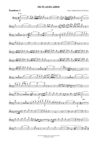 ?
bbbbb 4
2
q»¡™º
ƒ
˙> œ œ>
œ> œ>
œ. œ. œ. œ>
œ> J
œ>
‰ Œ
˙> œ œ>
œ> œ>
œ. œn . œn. œ>
œ>
J
œ>
‰ Œ
F
˙
? bb
bbb
10 ˙ ˙ ˙ ˙ œ œ œ
p
J
œ
‰ Œ œ> œ œn> œ œ> œ œ> œ œ> œ œ> œ
J
œ
‰ Œ
? bb
bbb
20 3
ƒ
Œ ‰ œn œ ˙
J
œ
‰ ‰
œ œ ˙
J
œ
‰ Œ
p
3
œ œ œ 3œ œ œ ˙ 3
œ œ œ
?
bbbbb
32
3œ œ œ ˙
˙n ˙ œ œ ˙ œ œ ˙ ˙
J
œ
‰ Œ ∑
? bb
bbb
43
‰
œœ œ œ
J
œ œ
J
œ
‰
œ œœ œ
J
œ œ
J
œ
‰
œ œ œ œ
J
œ œ
J
œ
‰
œ œ œ œ
J
œ œ
J
œ
‰
œ œ œ œ
J
œ œ
J
œ
? bb
bbb
53
‰
œ œ œ œ
J
œ œ
J
œ
‰
œ œ œ œ
J
œ œ
J
œ
J
œ
‰ Œ ∑ ‰
œn œ œ œ
J
œ œn
J
œ
‰
œn œ œ œ
J
œ œn
J
œ
?
bbbb
b
..
63
‰
œ œ œ œ
J
œ œ
J
œ
J
œ
‰ Œ
5 ˙ ˙ j
œn 3œœ œ 3
œ œ œ œ
J
œ ˙ ˙
? bbbbb
77 2 ˙ ˙ 3
œ œ œ œ œ œ œ 3
œ œ œ œ œ ˙ 2 ˙ ˙
? bb
bbb
89
3
œ œn œ
3
œ œ œ œ œ ˙ ˙
J
œ
‰ Œ ∑
œ œ œb œ œn œb œn œb ˙ ˙
? bbbbb
..
99 1
œ
J
œ
‰
3 2
J
œ
‰ Œ
f
œ œ œn œ œ œ œ œ œ œ œ œ œn œ œ œ œ
f
˙
?
bbbbb
..
111
J
œ
‰ Œ
2 3
Œ
œ œ
3
œ œ œ
f
3œ œ œ 3
œn œ œ J
œ
‰ Œ
˙>
p
J
œ
‰ œ
Trio
˙
? bb
bbb
122
œ œ œ œ œ œ œ œ ˙ 3
œ œ œ ˙
˙
˙ œ œ ˙ œ œ
? bb
bbb
133
œ œ œ œ œ œ œ .œ œ .œ œ ˙ œ œ œœ œ œ œ œ ˙ 3œ œ œ ˙
?
bbbbb
..
144
˙ ˙ ˙
J
œ
‰ Œ ∑
˙ ˙ 1
˙
J
œ
‰ œ
2
˙ Fim
J
œ
‰ Œ
Governo do Estadodo Ceará - Secretaria da Culura
Coordenação de Música
OS FLAGELADOS
Autor: Joaquim Pereira de OliveiraTrombone 1
 