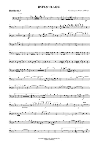 ?
bbbbb 4
2
q»¡™º
ƒ
˙> œ
œ>
œ> œ>
œ. œ. œ. œ>
œ> J
œ>
‰ Œ ˙> œ œ>
œ> œ>
œ. œn . œn. œ>
œ>
J
œ>
‰ Œ
F
˙
? bb
bbb
10
˙ ˙ ˙ ˙ œ œ œ
p
J
œ ‰ Œ œ> œ œn> œ œ> œ œ> œ œ> œ œ> œ
J
œ
‰ Œ
? bb
bbb
20 3
ƒ
Œ ‰ œn œ ˙n
J
œ Œ
œ œ ˙
J
œ
‰ Œ
3
œ œ œ 3œ œ œ ˙ 3
œ œ œ
?
bbbbb
32
3œ œ œ ˙ ˙ ˙ œ œ ˙ œ œ ˙ ˙
J
œ ‰ Œ ∑
? bb
bbb
43
‰ œœ œ œ
J
œ œ
J
œ ‰ œ œœ œ
J
œ œ
J
œ ‰ œ œœ œ
J
œ œ
J
œ ‰ œœ œ œ
J
œ œ
J
œ ‰ œ œœ œ
J
œ œ
J
œ
? bb
bbb
53
‰ œ œ œ œ
J
œ œ
J
œ ‰ œ œœ œ
J
œ œ
J
œ
J
œ ‰ Œ ∑ ‰ œ œœ œ
J
œ œ
J
œ ‰ œ œœ œ
J
œ œ
J
œ
?
bbbb
b
..
63
‰ œœ œ œ
J
œ œ
J
œ
J
œ ‰ Œ
5 ˙ ˙ j
œn 3œœ œ 3
œ œ œ œ
J
œ ˙ ˙
? bbbbb
77 2 ˙ ˙ 3
œ
œ œ œ œ œ œ
3
œ œ œ œ œ ˙
2 ˙n ˙
? bb
bbb
89 3œ
œn œ
3
œ œ œ œ œ ˙ ˙
J
œ
‰ Œ ∑
œ œ œb œ œn œb œn œb ˙ ˙
? bbbbb
..
99 1
œ
j
œ ‰
3 2
j
œ ‰ Œ
f
œ œ œn œ œ œ œ œ œ œ œ œ œn œ œ œ œ
f
˙n
?
bbbbb
..
111
J
œ
‰ Œ
decrescendo
2 3
Œ
œ œ
3
œ œ œ
f
3œ œ œ 3
œn œ œ J
œ
‰ Œ ˙>
J
œ ‰ œ
Trio
p
˙
? bb
bbb
122
œ œ œ œ œ œ œ œ ˙ 3
œ œ œ ˙
˙ ˙ œ œ ˙ œ œ
? bb
bbb
133
œ œ œ œ œ œ œ .œ œ .œ œ ˙ œ œ œœ œ œ œ œ ˙ 3œ œ œ ˙
?
bbbbb
..
144
˙ ˙ ˙
J
œ ‰ Œ ∑ ˙ ˙
1
˙
J
œ ‰ Œ
2
˙
Fim
J
œ ‰ Œ
Governo do Estadodo Ceará - Secretaria da Culura
Coordenação de Música
OS FLAGELADOS
Autor: Joaquim Pereira de OliveiraTrombone 3
 