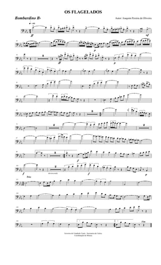 ?
bbb 4
2
q»¡™º
ƒ
˙> œ œ>
œ> œ>
œ. œ. œ. œ>
œ>
J
œ>
‰ Œ
˙> œ œ>
œ> œ>
œ. œn. œn . œ>
œ> J
œ>
‰ Œ
F
œ œ œ ˙>
? bb
b
10
œ œ œ œ œœ œn ˙ œ œ œ œ œ œ œ ˙ œ œœ œ œœ œœ
p
œ ≈œœ œ .œ œ œn œ œ œ .œ œ œ œ œ œ .œ œ œ œ œ œ
?
bbb
19
J
œ
‰ Œ
3
ƒ
Œ ‰
œn œ œ>
œ> œn> œ>
J
œ>
‰ ‰
œ œ œ> œ> œ> œ>
J
œ>
‰ Œ
p
3
œ œ œ
3œ œ œ ˙
?
bbb
31
3
œ œ œ 3œ œ œ
3œ œn œ
j
œn œ œ ˙ j
œn œ œ ˙ j
œn œ œ ˙ ˙
J
œ
‰ Œ
? bb
b
42
∑ .œ J
œ
3
œ œ œ ˙ ˙
.œ J
œ
3
œ œ œ ˙ ˙
‰ J
œ œ œ œn>œ œ> œ
?
bbb
53 ˙ ˙ 3
Œ
œ œ 3
œ œ œ œ œ œ
J
œ ‰ Œ ∑ .œn J
œ œ œ œn œ ˙ ˙
?
bbb ..
63
‰ J
œn œ œ œ œ œ œ œ œn œb œn œ œ œ œ
J
œ ‰ Œ
3 ˙ ˙ j
œ# 3œœ œ 3
œ œ œ œ
J
œ
? bbb
75
˙ ˙
2 ˙ ˙ 3œ œ œ œ œ œ œ 3
œ œ œ œ œ ˙ 2
?
bbb
87
˙ ˙ 3
œ œn œ
3
œ œ œ œ œ ˙ ˙ œ œn œb œn œ œ œ œn œ œ œb œ œn œb œn œb ˙
?
bbb ..
98
˙
1
œ
J
œ
‰
3 2
J
œ
‰ Œ
f
œ œ œn œ œ œ œ œ œ œ œ œ œn œ œ œ œ
? bbb
f
110
˙
J
œ
‰ Œ
decrescendo
2 3
Œ
œ œ
3
œ œ œ
f
3œ œ œ 3œn œ œ J
œ
‰ Œ
œ œ œ œ
p
j
œ ‰ œ
?
bbb ..
Trio
121
˙ œ œ œ œ œ œ œ œ ˙ 3
œ œ œ ˙
˙
˙
?
bbb
130
œ œ ˙ œ œ œ œ œ œ œ œ œ .œ œ .œ œ ˙ œ œ œ œ
? bbb
139
œ œ œ œ ˙ 3œ œ œ ˙ ˙ œ œ œ œ œ œ
J
œ
‰ Œ
?
bbb ..
148
∑
3
œ œ œ œ œ
1
œ
œ œ œ
J
œ ‰ Œ
2
œ
œ œ œ Fim
J
œ ‰ Œ
Governo do Estadodo Ceará - Secretaria da Culura
Coordenação de Música
OS FLAGELADOS
Autor: Joaquim Pereira de OliveiraBombardino Bb
 