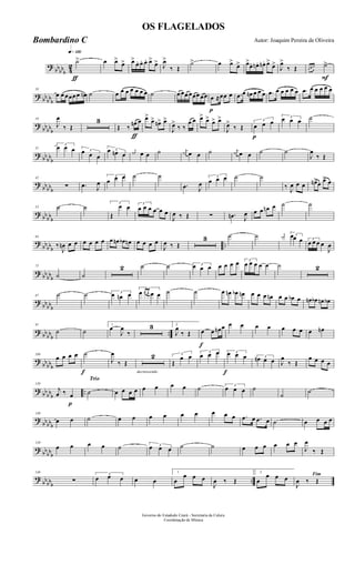 ?
bbbbb 4
2
q»¡™º
ƒ
˙> œ œ>
œ> œ>
œ. œ. œ. œ>
œ> J
œ>
‰ Œ
˙> œ œ>
œ> œ>
œ. œn . œn. œ>
œ>
J
œ>
‰ Œ
F
œ œ œ ˙>
? bb
bbb
10
œ œ œœœ œ œn ˙ œ œ œ œ œ œ œ ˙ œ œœ œœœ œœ
p
œ ≈œœ œ .œ œ œn œ œ œ .œ œ œ œ œ œ .œ œ œ œ œ œ
?
bbbbb
19
J
œ
‰ Œ
3
ƒ
Œ ‰
œn œ œ>
œ> œn> œ>
J
œ>
‰ ‰
œ œ œ>
œ> œ> œ>
J
œ>
‰ Œ
p
3
œ œ œ
3œ œ œ ˙
? bb
bbb
31
3
œ œ œ 3œ œ œ
3œ œn œ
j
œn œ œ ˙ j
œn œ œ ˙ j
œn œ œ ˙ ˙
J
œ
‰ Œ
?
bbbbb
42
∑ .œ J
œ
3
œ œ œ ˙ ˙
.œ J
œ
3
œ œ œ ˙ ˙
‰ J
œ œ œ œn>œ œ> œ
? bb
bbb
53 ˙ ˙ 3
Œ
œ œ 3
œ œ œ œ œ œ
J
œ ‰ Œ ∑ .œn J
œ œ œ œn œ ˙ ˙
?
bbbbb
..
63
‰
J
œn œ œ œ œ œ œ œ œn œb œn œ œ œ œ
J
œ ‰ Œ
3 ˙ ˙ j
œn 3œœ œ 3
œ œ œ œ
J
œ
? bb
bbb
75
˙ ˙
2 ˙ ˙ 3œ œ œ œ œ œ œ 3
œ œ œ œ œ ˙ 2
?
bbbbb
87 ˙ ˙ 3
œ œn œ
3
œ œ œ œ œ ˙ ˙ œ œn œb œn œ œ œ œn œ œ œb œ œn œb œn œb
? bb
bbb
..
97
˙ ˙
1
œ
J
œ
‰
3 2
J
œ
‰ Œ
f
œ œ œn œ œ œ œ œ œ œ œ œ œn
?
bbbbb
109
œ œ œ œ
f
˙
J
œ
‰ Œ
decrescendo
2 3
Œ
œ œ
3
œ œ œ
f
3œ œ œ 3œn œ œ J
œ
‰ Œ
œ œ œ œ
? bb
bbb
..
p
120
j
œ ‰ œ
Trio
˙ œ œ œ œ œ œ œ œ ˙ 3
œ œ œ ˙
˙
˙
?
bbbbb
130
œ œ ˙ œ œ œ œ œ œ œ œ œ .œ œ .œ œ ˙ œ œ œ œ
? bb
bbb
139
œ œ œ œ ˙ 3œ œ œ ˙ ˙ œ œ œ œ œ œ
J
œ
‰ Œ
?
bbbbb
..
148
∑
3
œ œ œ œ œ
1
œ
œ œ œ
J
œ ‰ Œ
2
œ
œ œ œ Fim
J
œ ‰ Œ
Governo do Estadodo Ceará - Secretaria da Culura
Coordenação de Música
OS FLAGELADOS
Autor: Joaquim Pereira de OliveiraBombardino C
 