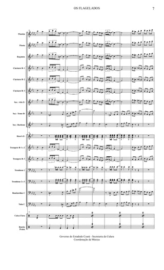 &
&
&
&
&
&
&
&
&
&
&
&
?
?
?
?
ã
ã
bb
bb
b
bb
bb
b
bb
bb
b
bb
b
bbb
bb
bb
b
bb
bb
bb
b
bb
b
bb
bb
b
bb
bb
b
bbbb
b
bb
bbb
Flautim
Flauta
Requinta
Clarinete Bb 1
Clarinete Bb 2
Clarinete Bb 3
Sax - Alto Eb
Sax - Tenor Bb
Sax - Baritono
Horn's Eb
Trompete Bb 1 e 2
Trompete Bb 3
Trombone 1
Trombone 2 e 3
Bombardino C
Tuba C
Caixa Clara
Bombo
Pratos
58 œ œ
œ œ
œ œ
œ œ
œ œ
œ œ
œ œ
∑
∑
58
∑
œ œ
œ œ
∑
∑
∑
∑
58
˙
æ
∑
3
œ œ œ
œn œ
3
œ œ œ
œn œ
3
œ œ œ
œn œ
3
œ œ œ
œn œ
3
œ œ œ
œn œ
3
œ œ œ
œn œ
3
œ œ œ
œn œ
.œn
j
œ
.œ J
œn
‰ œœœn œœœ
œœœ
œœœ
3
œ œ œ
œn œ
3
œ œ œ
œn œ
‰
œn œ œ œ
‰
œœ œœ œœ œœ
.œn J
œ
.œ J
œn
œ œ œ œ œ
yœ yœ
˙
˙
˙
˙
˙
˙
˙
œ œ œn œ
.œ œ .œ œ
J
œœœ
œœœn
J
œœœ
˙
˙
J
œ œn
J
œ
J
œœ œœ
J
œœ
œ œ œn œ
.œ œ .œ œ
œ œ œ
æ
yœ yœ
œ
œ œ œn
œ
œ œ œn
œ
œ œ œn
œ
œ œ œn
œ
œ œ œn
œ
œ œ œn
œ
œ œ œn
˙
œ œ
‰ œœœn œœœ
œœœ
œœœ
œ
œ œ œn
œ
œ œ œn
‰
œn œ œ œ
‰
œœ œœ œœ œœ
˙
œ œ
«
2
«
2
œ œ œ œn
œ œ œ œn
œ œ œ œn
œ œ œ œn
œ œ œ œn
œ œ œ œn
œ œ œ œn
˙
œ œ
J
œœœ
œœœn
J
œœœ
œ œ œ œn
œ œ œ œn
J
œ œn
J
œ
J
œœ œœ
J
œœ
˙
œ œ
3
œ œ œ œ œ
3
œ œ œ œ œ
3
œ œ œ œ œ
3
œ œ œ œ œ
3
œ œ œ œ œ
3
œ œ œ œ œ
3
œ œ œ œ œ
‰ j
œn œ œ
.œ
J
œ
‰ œœœ
œœœ
œœœ
œœœ
3
œ œ œ œ œ
3
œ œ œ œ œ
‰
œ œ œ œ
‰
œœ œœ œœ œœ
‰
J
œn œ œ
.œ
J
œ
«
2
«
2
˙
˙
˙
˙
˙
˙
˙
œ œ œ œ
œ œ œ œ
J
œœœ
œœœ
J
œœœ
˙
˙
J
œ œ
J
œ
J
œœ œœ
J
œœ
œ œ œ œ
œ œ œ œ
œ œn œ œ
œ œn œ œ
œ œ# œ œ
œ œn œb œn
œ œn œb œn
œ œn œb œn
œ œ# œn œn
œ œn œb œn
J
œ ‰ Œ
J
œœœ ‰ Œ
œ œn œ œ
œ œ œ œ
J
œ
‰ Œ
J
œœ ‰ Œ
œ œn œb œn
J
œ ‰ Œ
«
2
«
2
œ œ œ œ
œ œ œ œ
œ œ œ œ
œ œ œ œ
œ œ œ œ
œ œ œ œ
œ œ œ œ
œ œ œ œ
∑
∑
œ œ œ œ
œ œ œ œ
∑
∑
œ œ œ œ
∑
OS FLAGELADOS 7
Governo do Estadodo Ceará - Secretaria da Culura
Coordenação de Música
 