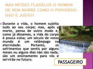  Durante a vida, o homem sujeita
tudo ao seu corpo; mas, após a
morte, pensa de outro modo e,
como já dissemos, a vida do corpo
é pouca coisa; um século de vosso
mundo é um relâmpago na
eternidade. Portanto, os
sofrimentos que sentis por alguns
meses ou alguns dias não são nada,
são um ensinamento para vós e
servirão no futuro.
PASSAGEIRO
 