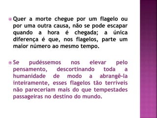  Quer a morte chegue por um flagelo ou
por uma outra causa, não se pode escapar
quando a hora é chegada; a única
diferença é que, nos flagelos, parte um
maior número ao mesmo tempo.
 Se pudéssemos nos elevar pelo
pensamento, descortinando toda a
humanidade de modo a abrangê-la
inteiramente, esses flagelos tão terríveis
não pareceriam mais do que tempestades
passageiras no destino do mundo.
 