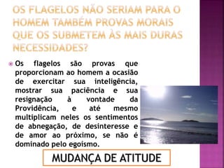  Os flagelos são provas que
proporcionam ao homem a ocasião
de exercitar sua inteligência,
mostrar sua paciência e sua
resignação à vontade da
Providência, e até mesmo
multiplicam neles os sentimentos
de abnegação, de desinteresse e
de amor ao próximo, se não é
dominado pelo egoísmo.
MUDANÇA DE ATITUDE
 