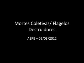 Mortes Coletivas/ Flagelos
Destruidores
AEPE – 05/03/2012
 