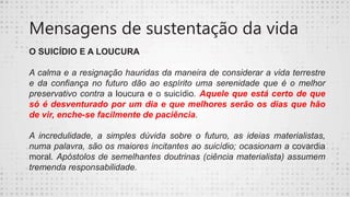 Mensagens de sustentação da vida
O SUICÍDIO E A LOUCURA
A calma e a resignação hauridas da maneira de considerar a vida terrestre
e da confiança no futuro dão ao espírito uma serenidade que é o melhor
preservativo contra a loucura e o suicídio. Aquele que está certo de que
só é desventurado por um dia e que melhores serão os dias que hão
de vir, enche-se facilmente de paciência.
A incredulidade, a simples dúvida sobre o futuro, as ideias materialistas,
numa palavra, são os maiores incitantes ao suicídio; ocasionam a covardia
moral. Apóstolos de semelhantes doutrinas (ciência materialista) assumem
tremenda responsabilidade.
 