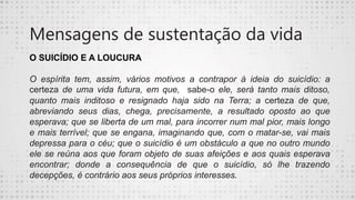 Mensagens de sustentação da vida
O SUICÍDIO E A LOUCURA
O espírita tem, assim, vários motivos a contrapor à ideia do suicídio: a
certeza de uma vida futura, em que, sabe-o ele, será tanto mais ditoso,
quanto mais inditoso e resignado haja sido na Terra; a certeza de que,
abreviando seus dias, chega, precisamente, a resultado oposto ao que
esperava; que se liberta de um mal, para incorrer num mal pior, mais longo
e mais terrível; que se engana, imaginando que, com o matar-se, vai mais
depressa para o céu; que o suicídio é um obstáculo a que no outro mundo
ele se reúna aos que foram objeto de suas afeições e aos quais esperava
encontrar; donde a consequência de que o suicídio, só lhe trazendo
decepções, é contrário aos seus próprios interesses.
 