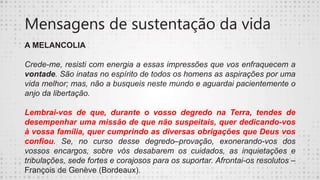 Mensagens de sustentação da vida
A MELANCOLIA
Crede-me, resisti com energia a essas impressões que vos enfraquecem a
vontade. São inatas no espírito de todos os homens as aspirações por uma
vida melhor; mas, não a busqueis neste mundo e aguardai pacientemente o
anjo da libertação.
Lembrai-vos de que, durante o vosso degredo na Terra, tendes de
desempenhar uma missão de que não suspeitais, quer dedicando-vos
à vossa família, quer cumprindo as diversas obrigações que Deus vos
confiou. Se, no curso desse degredo–provação, exonerando-vos dos
vossos encargos, sobre vós desabarem os cuidados, as inquietações e
tribulações, sede fortes e corajosos para os suportar. Afrontai-os resolutos –
François de Genève (Bordeaux).
 