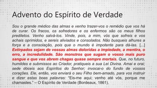 Advento do Espírito de Verdade
Sou o grande médico das almas e venho trazer-vos o remédio que vos há
de curar. Os fracos, os sofredores e os enfermos são os meus filhos
prediletos. Venho salvá-los. Vinde, pois, a mim, vós que sofreis e vos
achais oprimidos, e sereis aliviados e consolados. Não busqueis alhures a
força e a consolação, pois que o mundo é impotente para dá-las. [...]
Extirpados sejam de vossas almas doloridas a impiedade, a mentira, o
erro, a incredulidade. São monstros que sugam o vosso mais puro
sangue e que vos abrem chagas quase sempre mortais. Que, no futuro,
humildes e submissos ao Criador, pratiqueis a sua Lei Divina. Amai e orai;
sede dóceis aos Espíritos do Senhor; invocai-o do fundo de vossos
corações. Ele, então, vos enviará o seu Filho bem-amado, para vos instruir
e dizer estas boas palavras: “Eis-me aqui; venho até vós, porque me
chamastes.” – O Espírito de Verdade (Bordeaux, 1861).
 