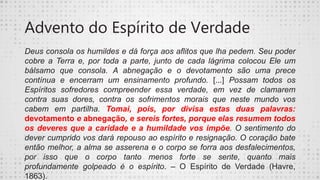Advento do Espírito de Verdade
Deus consola os humildes e dá força aos aflitos que lha pedem. Seu poder
cobre a Terra e, por toda a parte, junto de cada lágrima colocou Ele um
bálsamo que consola. A abnegação e o devotamento são uma prece
contínua e encerram um ensinamento profundo. [...] Possam todos os
Espíritos sofredores compreender essa verdade, em vez de clamarem
contra suas dores, contra os sofrimentos morais que neste mundo vos
cabem em partilha. Tomai, pois, por divisa estas duas palavras:
devotamento e abnegação, e sereis fortes, porque elas resumem todos
os deveres que a caridade e a humildade vos impõe. O sentimento do
dever cumprido vos dará repouso ao espírito e resignação. O coração bate
então melhor, a alma se asserena e o corpo se forra aos desfalecimentos,
por isso que o corpo tanto menos forte se sente, quanto mais
profundamente golpeado é o espírito. – O Espírito de Verdade (Havre,
1863).
 