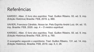 Referências
KARDEC, Allan. O livro dos espíritos. Trad. Guillon Ribeiro. 93. ed. 9. imp.
(Edição Histórica) Brasília: FEB, 2019. q. 880.
XAVIER, Francisco Cândido. Nosso lar. Pelo Espírito André Luiz. 64. ed. 15.
imp. Brasília: FEB, 2020. cap. 4 – O médico espiritual.
KARDEC, Allan. O livro dos espíritos. Trad. Guillon Ribeiro. 93. ed. 9. imp.
(Edição Histórica) Brasília: FEB, 2019, q. 760.
O evangelho segundo o espiritismo. Trad. Guillon Ribeiro. 131. ed. 14. imp.
(Edição Histórica). Brasília: FEB, 2019. cap. 5, it. 28.
 