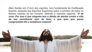 Allan Kardec em O livro dos espíritos, livro fundamental da Codificação
Espírita, pergunta aos Espíritos Superiores sobre o primeiro de todos os
direitos naturais do ser humano, obtendo a resposta seguinte: “O de
viver. Por isso é que ninguém tem o direito de atentar contra a vida
de seu semelhante nem de fazer o que quer que possa
comprometer-lhe a existência corporal”.
 
