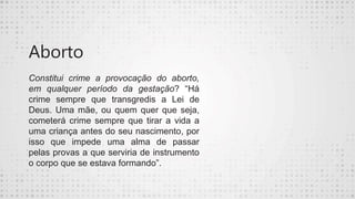 Aborto
Constitui crime a provocação do aborto,
em qualquer período da gestação? “Há
crime sempre que transgredis a Lei de
Deus. Uma mãe, ou quem quer que seja,
cometerá crime sempre que tirar a vida a
uma criança antes do seu nascimento, por
isso que impede uma alma de passar
pelas provas a que serviria de instrumento
o corpo que se estava formando”.
 