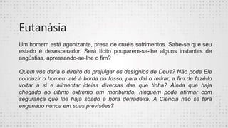 Eutanásia
Um homem está agonizante, presa de cruéis sofrimentos. Sabe-se que seu
estado é desesperador. Será lícito pouparem-se-lhe alguns instantes de
angústias, apressando-se-lhe o fim?
Quem vos daria o direito de prejulgar os desígnios de Deus? Não pode Ele
conduzir o homem até à borda do fosso, para daí o retirar, a fim de fazê-lo
voltar a si e alimentar ideias diversas das que tinha? Ainda que haja
chegado ao último extremo um moribundo, ninguém pode afirmar com
segurança que lhe haja soado a hora derradeira. A Ciência não se terá
enganado nunca em suas previsões?
 