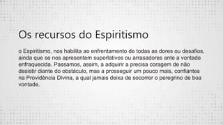 Os recursos do Espiritismo
o Espiritismo, nos habilita ao enfrentamento de todas as dores ou desafios,
ainda que se nos apresentem superlativos ou arrasadores ante a vontade
enfraquecida. Passamos, assim, a adquirir a precisa coragem de não
desistir diante do obstáculo, mas a prosseguir um pouco mais, confiantes
na Providência Divina, a qual jamais deixa de socorrer o peregrino de boa
vontade.
 