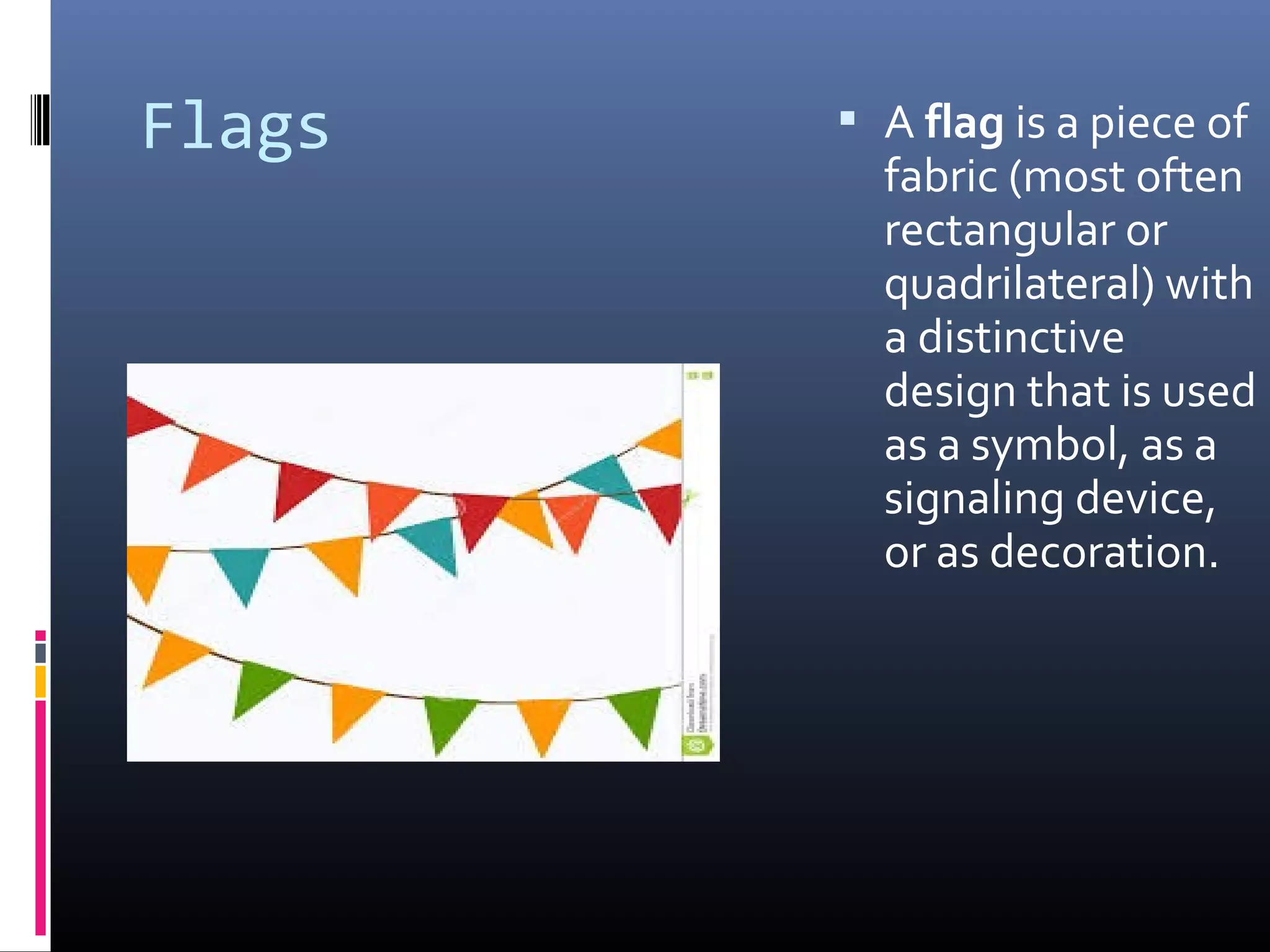 Flags  A flag is a piece of
fabric (most often
rectangular or
quadrilateral) with
a distinctive
design that is used
as a symbol, as a
signaling device,
or as decoration.
 