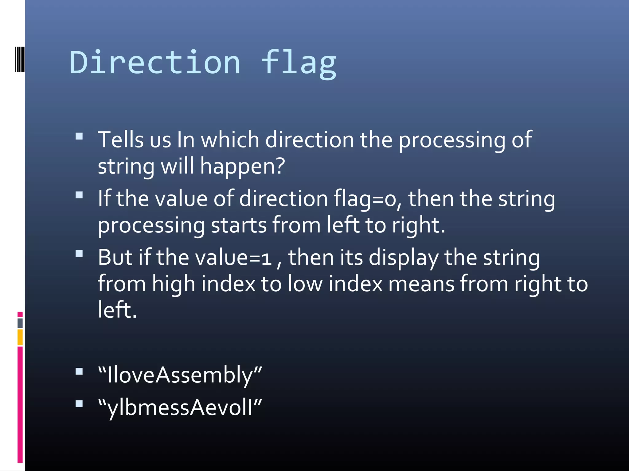 Direction flag
 Tells us In which direction the processing of
string will happen?
 If the value of direction flag=0, then the string
processing starts from left to right.
 But if the value=1 , then its display the string
from high index to low index means from right to
left.
 “IloveAssembly”
 “ylbmessAevolI”
 