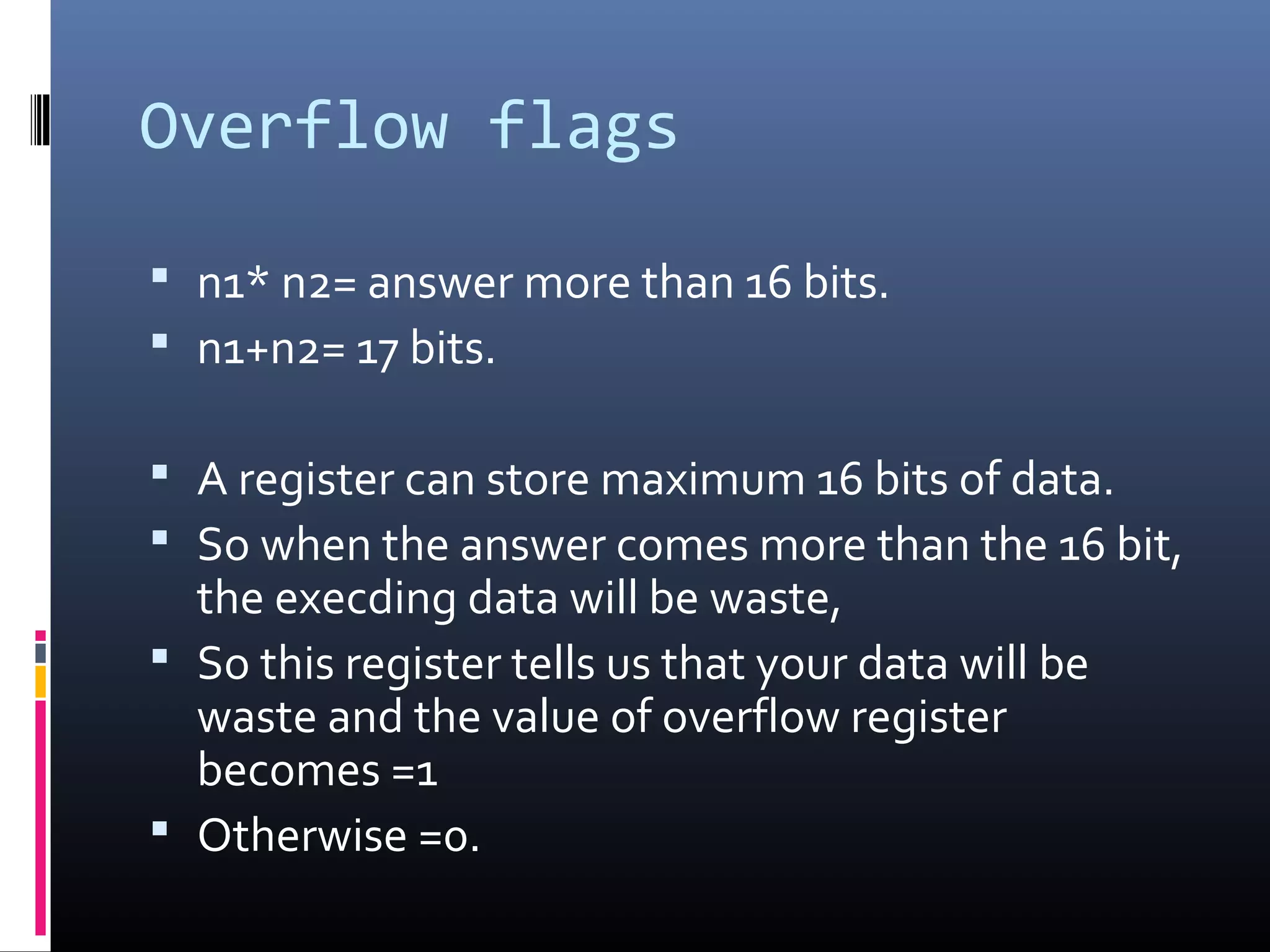 Overflow flags
 n1* n2= answer more than 16 bits.
 n1+n2= 17 bits.
 A register can store maximum 16 bits of data.
 So when the answer comes more than the 16 bit,
the execding data will be waste,
 So this register tells us that your data will be
waste and the value of overflow register
becomes =1
 Otherwise =0.
 