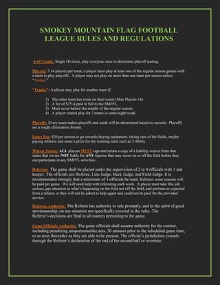 SMOKEY MOUNTAIN FLAG FOOTBALL
     LEAGUE RULES AND REGULATIONS


6-10 Teams: Single Division, play everyone once to determine playoff seating.

Players: 7-14 players per team; a player must play at least one of the regular season games with
a team to play playoffs. A player may not play on more than one team per season unless
“Traded.”

“Trades”: A player may play for another team if:

        1)   The other team has room on their roster (Max Players 14).
        2)   A fee of $25 is paid in full to the SMFFL.
        3)   Must occur before the middle of the regular season.
        4)   A player cannot play for 2 teams in same night/week.

Playoffs: Every team makes playoffs and seeds will be determined based on records. Playoffs
are a single elimination format.

Entry Fee: $20 per person to go towards buying equipment, taking care of the fields, maybe
paying referees and some a prize for the winning team such as T-Shirts.

Waiver Forms: ALL players MUST sign and return a copy of a liability waiver form that
states that we are NOT liable for ANY injuries that may occur on or off the field before they
can participate in any SMFFL activities.

Referees: The game shall be played under the supervision of 2 to 4 officials with 1 stat
keeper. The officials are: Referee, Line Judge, Back Judge, and Field Judge. It is
recommended strongly that a minimum of 3 officials be used. Referees some seasons will
be paid per game. We will need help with refereeing each week. A player must take this job
serious, pay attention to what’s happening on the field not off the field, and perform as expected
from a referee or they will not be asked to help again and could not be paid for the provided
service.

Referees Authority: The Referee has authority to rule promptly, and in the spirit of good
sportsmanship, on any situation not specifically covered in the rules. The
Referee’s decisions are final in all matters pertaining to the game.

Game Officials Authority: The game officials shall assume authority for the contest,
including penalizing unsportsmanlike acts, 30 minutes prior to the scheduled game time,
or as soon thereafter as they are able to be present. The official’s jurisdiction extends
through the Referee’s declaration of the end of the second half or overtime.
 