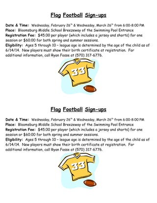 Flag Football Sign-ups
Date & Time: Wednesday, February 26th & Wednesday, March 26th from 6:00-8:00 PM
Place: Bloomsburg Middle School Breezeway of the Swimming Pool Entrance
Registration Fee: $45.00 per player (which includes a jersey and shorts) for one
session or $60.00 for both spring and summer sessions.
Eligibility: Ages 5 through 10 – league age is determined by the age of the child as of
6/14/14. New players must show their birth certificate at registration. For
additional information, call Ryan Fosse at (570) 317-6776.

Flag Football Sign-ups
Date & Time: Wednesday, February 26th & Wednesday, March 26th from 6:00-8:00 PM
Place: Bloomsburg Middle School Breezeway of the Swimming Pool Entrance
Registration Fee: $45.00 per player (which includes a jersey and shorts) for one
session or $60.00 for both spring and summer sessions.
Eligibility: Ages 5 through 10 – league age is determined by the age of the child as of
6/14/14. New players must show their birth certificate at registration. For
additional information, call Ryan Fosse at (570) 317-6776.

 