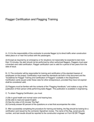 Flagger Certification and Flagging Training




A. (1) It is the responsibility of the contractor to provide flagger (s) to direct traffic when construction
takes place on or near the surface with the passengers.

(2) Except as required by an emergency or for situations not reasonably be expected to last more
than 15 minutes, the alert should not be performed by other authorized flaggers. Flaggers must wear
a branded card valid certification. Flagger certification card is valid for a period of two years from the
date of issue.


B. (1) The contractor will be responsible for training and certification of the standard bearers of
employees on the project. Certification must meet the standards set forth in this document and the
"Guidelines for Flagger Training and Certification of Flaggers" available in the Department.
Certification cards issued under these rules for other entrepreneurs, provided they have not expired
shall be considered valid.

(2) Flaggers must be familiar with the contents of the "Flagging Handbook," and makes a copy of the
publication of their person while performing tasks flagger. This publication is available in engineering.

C. To obtain Flagging Certification, you must:

(1) Be in good health and normal vision and hearing loss.
(2) Be able to read and speak English.
(3) See the video of 45 minutes "the flag".
(4) Correctly answer 80 percent of the questions on a test that accompanies the video.

D. After successfully completing the procedure for training and testing, the flag should be looking for a
certification card issued by the contractor Signalman review. The name of the flag, social security
number, and test results should be reported to the construction engineer on Form 90 DR "Flagger
 