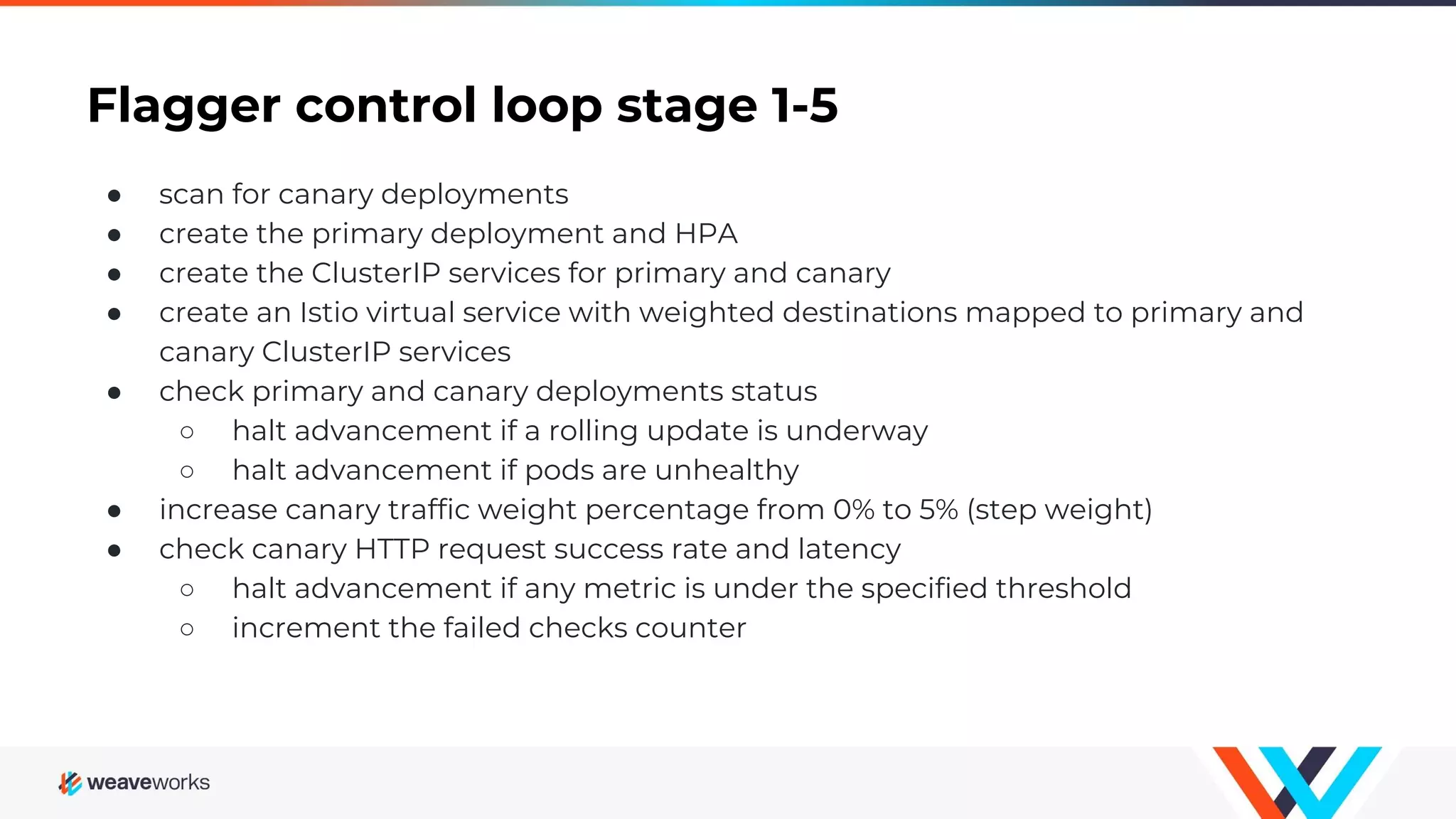 Flagger control loop stage 1-5
● scan for canary deployments
● create the primary deployment and HPA
● create the ClusterIP services for primary and canary
● create an Istio virtual service with weighted destinations mapped to primary and
canary ClusterIP services
● check primary and canary deployments status
○ halt advancement if a rolling update is underway
○ halt advancement if pods are unhealthy
● increase canary traffic weight percentage from 0% to 5% (step weight)
● check canary HTTP request success rate and latency
○ halt advancement if any metric is under the specified threshold
○ increment the failed checks counter
 